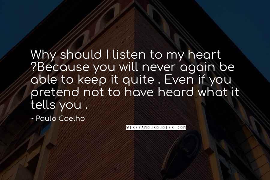 Paulo Coelho Quotes: Why should I listen to my heart ?Because you will never again be able to keep it quite . Even if you pretend not to have heard what it tells you .