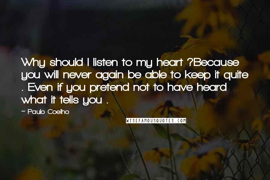 Paulo Coelho Quotes: Why should I listen to my heart ?Because you will never again be able to keep it quite . Even if you pretend not to have heard what it tells you .