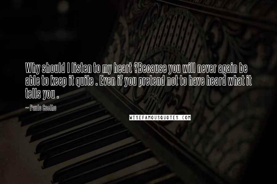 Paulo Coelho Quotes: Why should I listen to my heart ?Because you will never again be able to keep it quite . Even if you pretend not to have heard what it tells you .