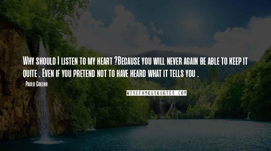 Paulo Coelho Quotes: Why should I listen to my heart ?Because you will never again be able to keep it quite . Even if you pretend not to have heard what it tells you .