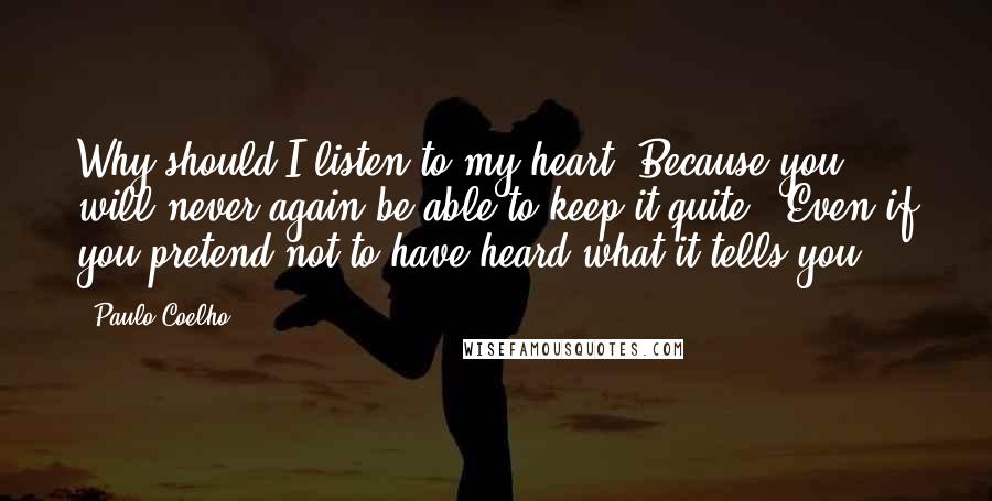 Paulo Coelho Quotes: Why should I listen to my heart ?Because you will never again be able to keep it quite . Even if you pretend not to have heard what it tells you .