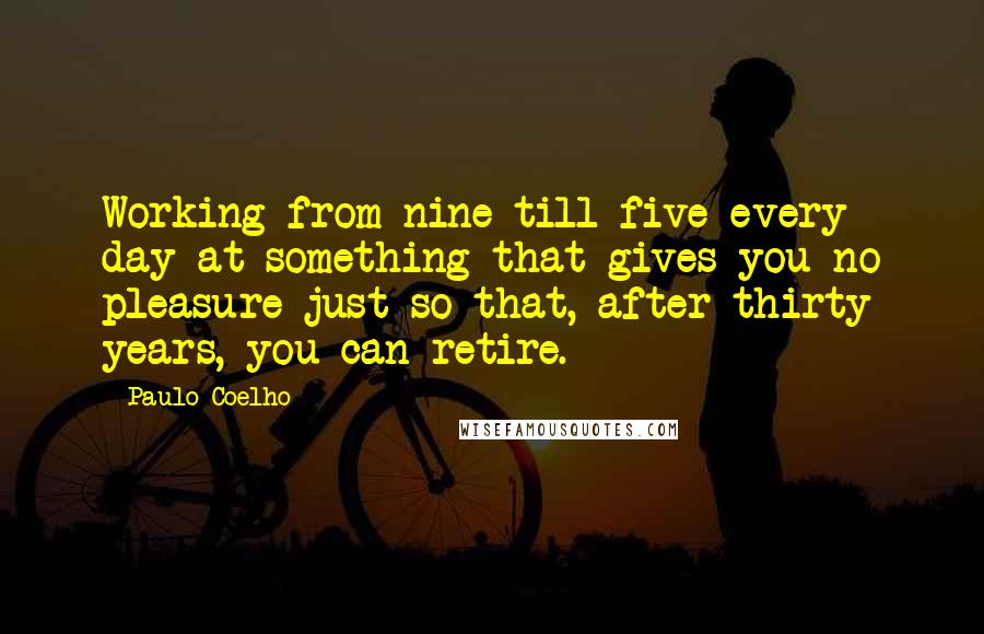 Paulo Coelho Quotes: Working from nine till five every day at something that gives you no pleasure just so that, after thirty years, you can retire.
