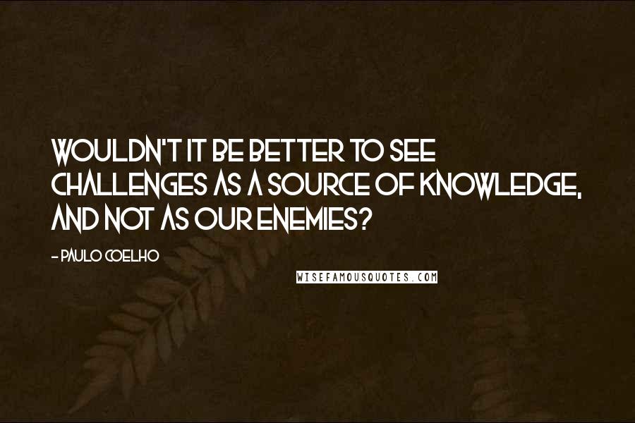 Paulo Coelho Quotes: Wouldn't it be better to see challenges as a source of knowledge, and not as our enemies?