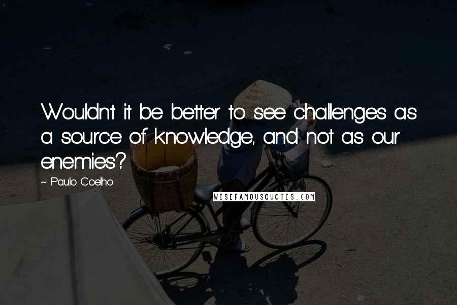 Paulo Coelho Quotes: Wouldn't it be better to see challenges as a source of knowledge, and not as our enemies?