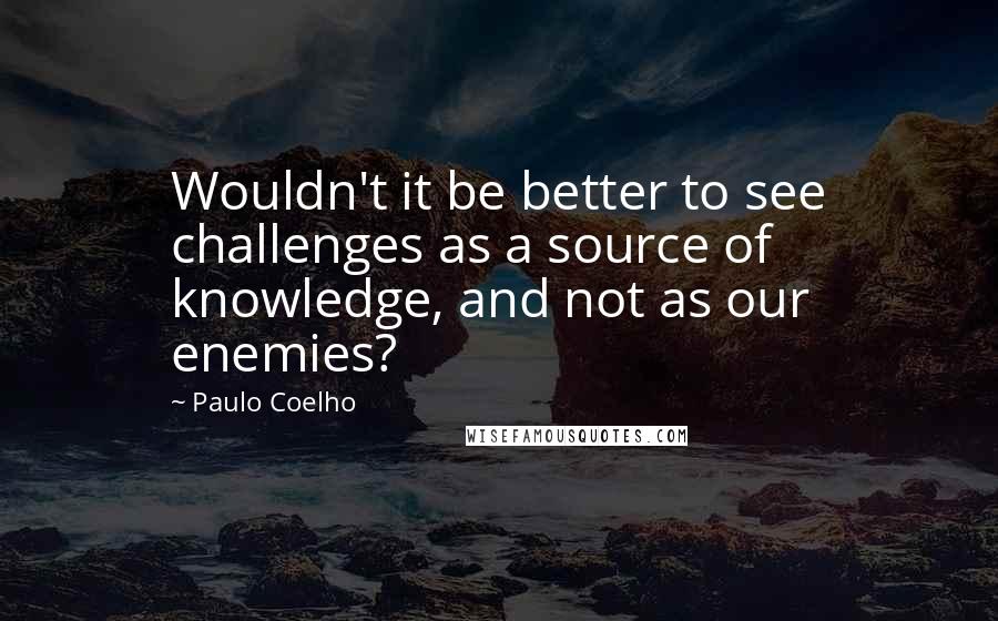 Paulo Coelho Quotes: Wouldn't it be better to see challenges as a source of knowledge, and not as our enemies?