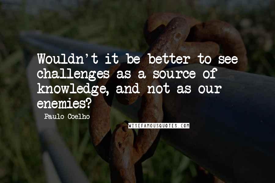 Paulo Coelho Quotes: Wouldn't it be better to see challenges as a source of knowledge, and not as our enemies?