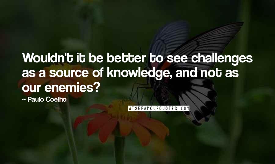 Paulo Coelho Quotes: Wouldn't it be better to see challenges as a source of knowledge, and not as our enemies?