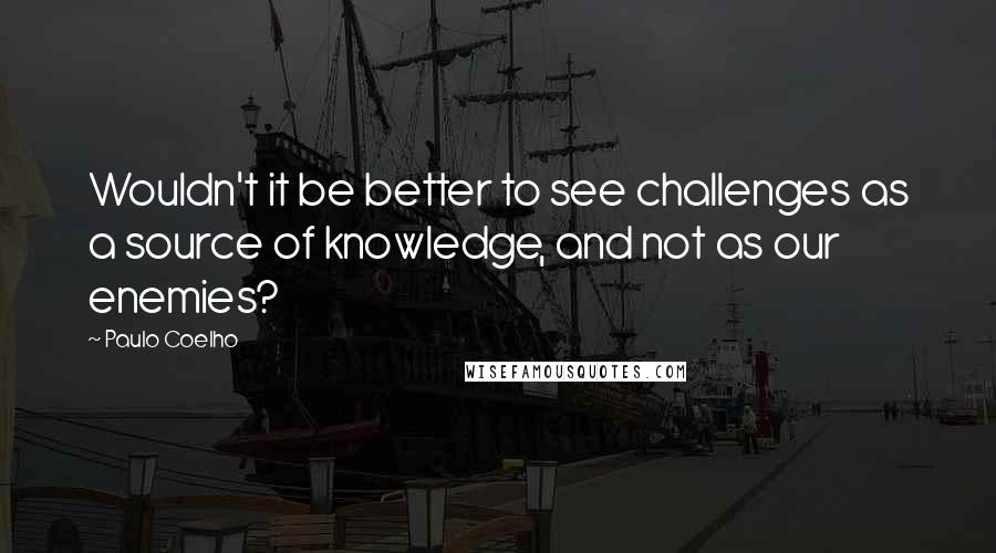 Paulo Coelho Quotes: Wouldn't it be better to see challenges as a source of knowledge, and not as our enemies?