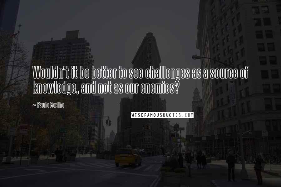 Paulo Coelho Quotes: Wouldn't it be better to see challenges as a source of knowledge, and not as our enemies?