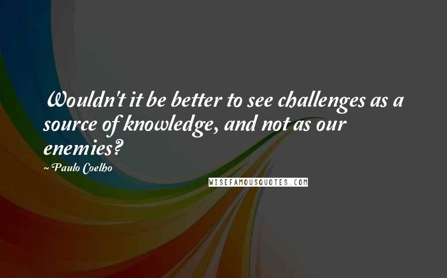 Paulo Coelho Quotes: Wouldn't it be better to see challenges as a source of knowledge, and not as our enemies?