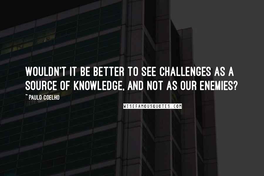 Paulo Coelho Quotes: Wouldn't it be better to see challenges as a source of knowledge, and not as our enemies?