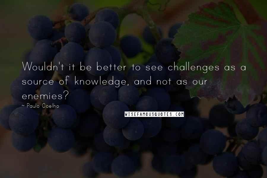 Paulo Coelho Quotes: Wouldn't it be better to see challenges as a source of knowledge, and not as our enemies?