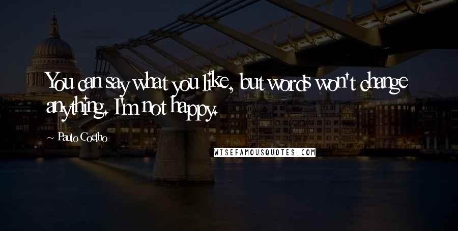 Paulo Coelho Quotes: You can say what you like, but words won't change anything. I'm not happy.