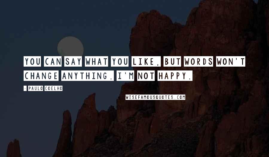 Paulo Coelho Quotes: You can say what you like, but words won't change anything. I'm not happy.