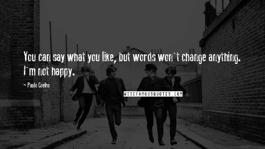Paulo Coelho Quotes: You can say what you like, but words won't change anything. I'm not happy.