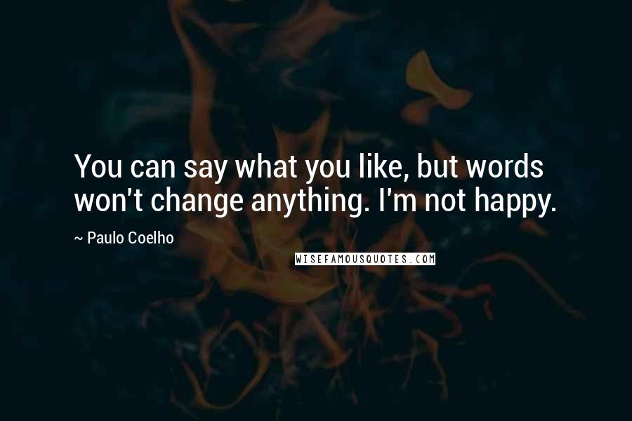 Paulo Coelho Quotes: You can say what you like, but words won't change anything. I'm not happy.