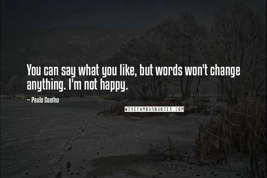 Paulo Coelho Quotes: You can say what you like, but words won't change anything. I'm not happy.