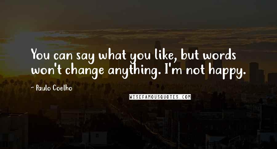 Paulo Coelho Quotes: You can say what you like, but words won't change anything. I'm not happy.