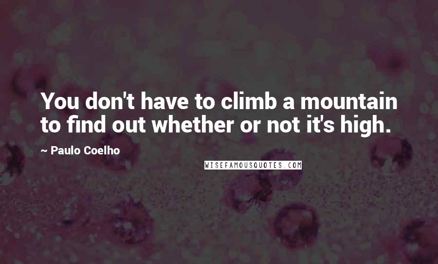 Paulo Coelho Quotes: You don't have to climb a mountain to find out whether or not it's high.