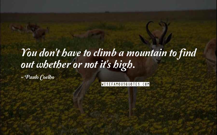 Paulo Coelho Quotes: You don't have to climb a mountain to find out whether or not it's high.