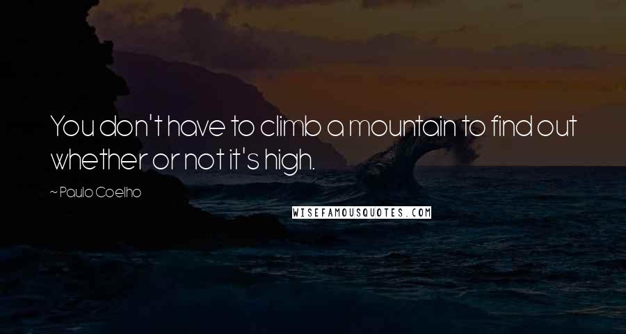 Paulo Coelho Quotes: You don't have to climb a mountain to find out whether or not it's high.