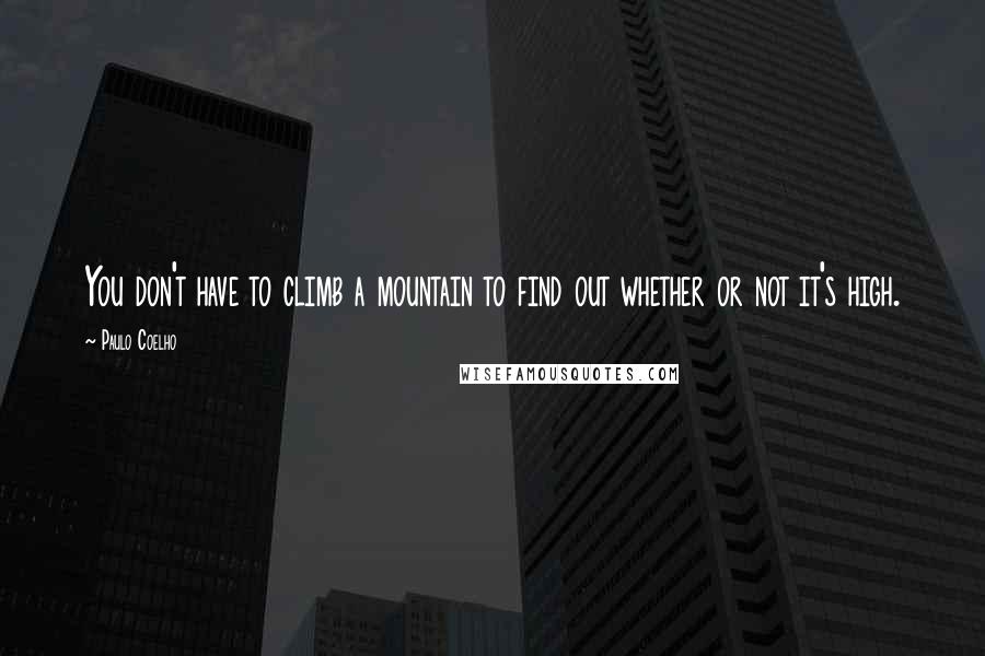 Paulo Coelho Quotes: You don't have to climb a mountain to find out whether or not it's high.