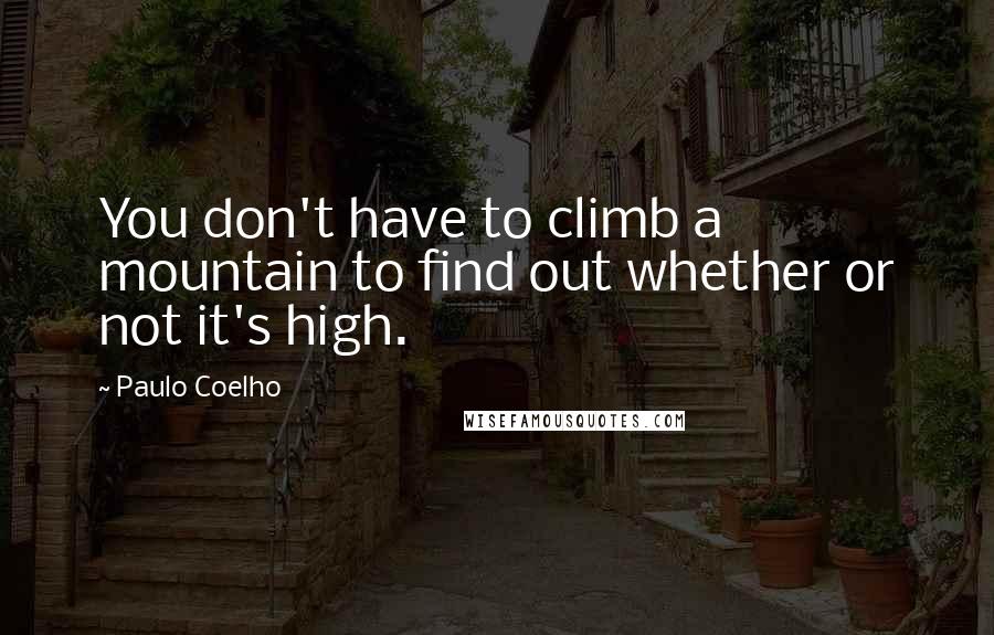 Paulo Coelho Quotes: You don't have to climb a mountain to find out whether or not it's high.
