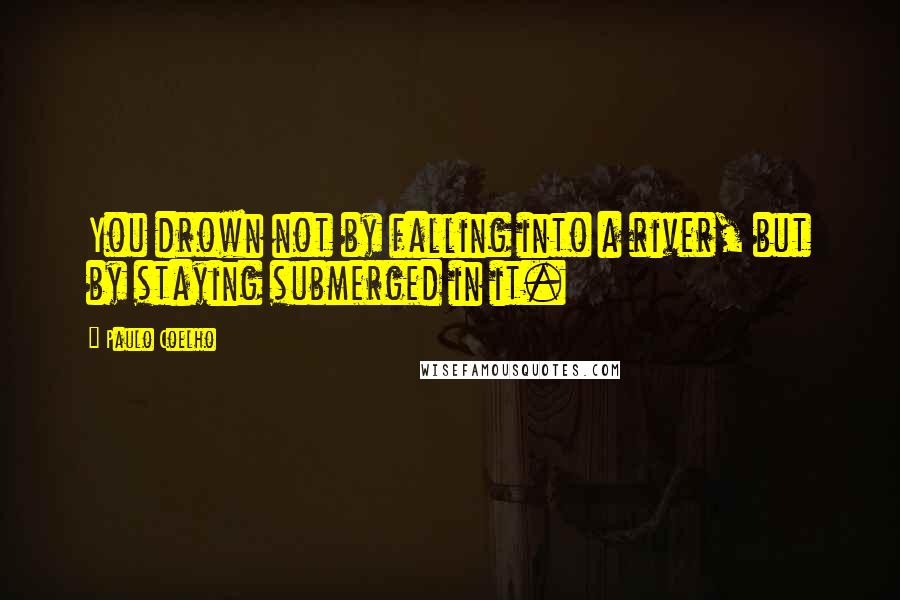 Paulo Coelho Quotes: You drown not by falling into a river, but by staying submerged in it.