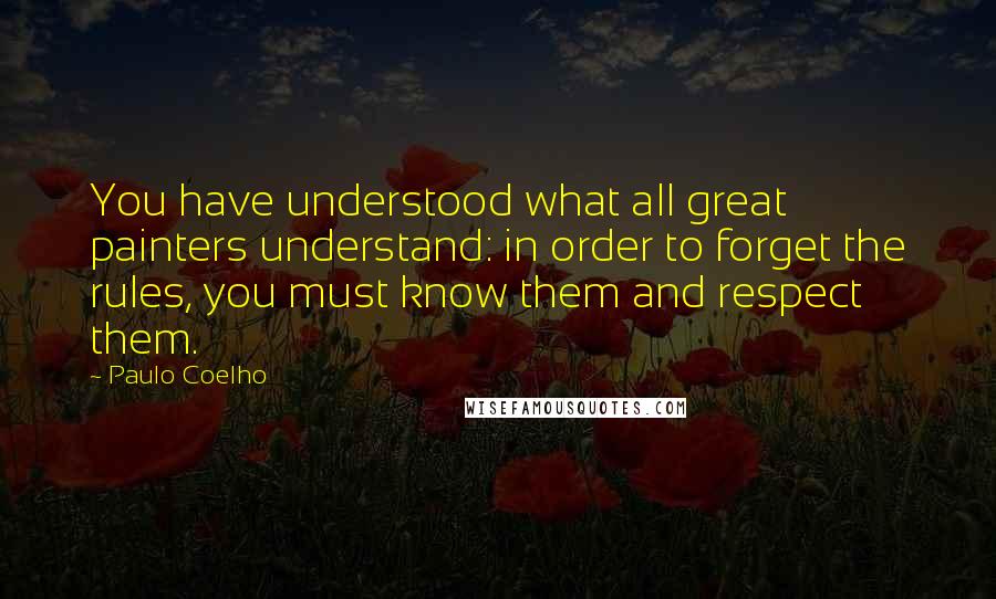 Paulo Coelho Quotes: You have understood what all great painters understand: in order to forget the rules, you must know them and respect them.