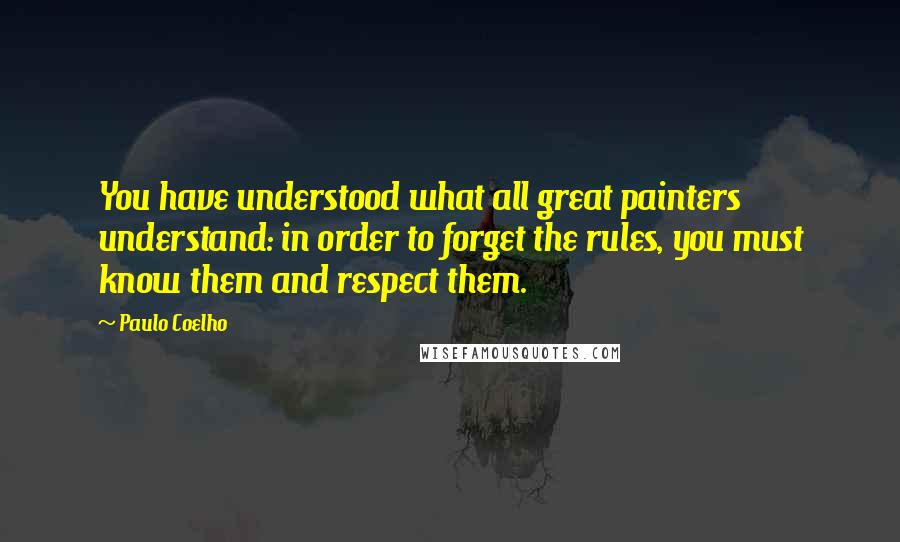 Paulo Coelho Quotes: You have understood what all great painters understand: in order to forget the rules, you must know them and respect them.