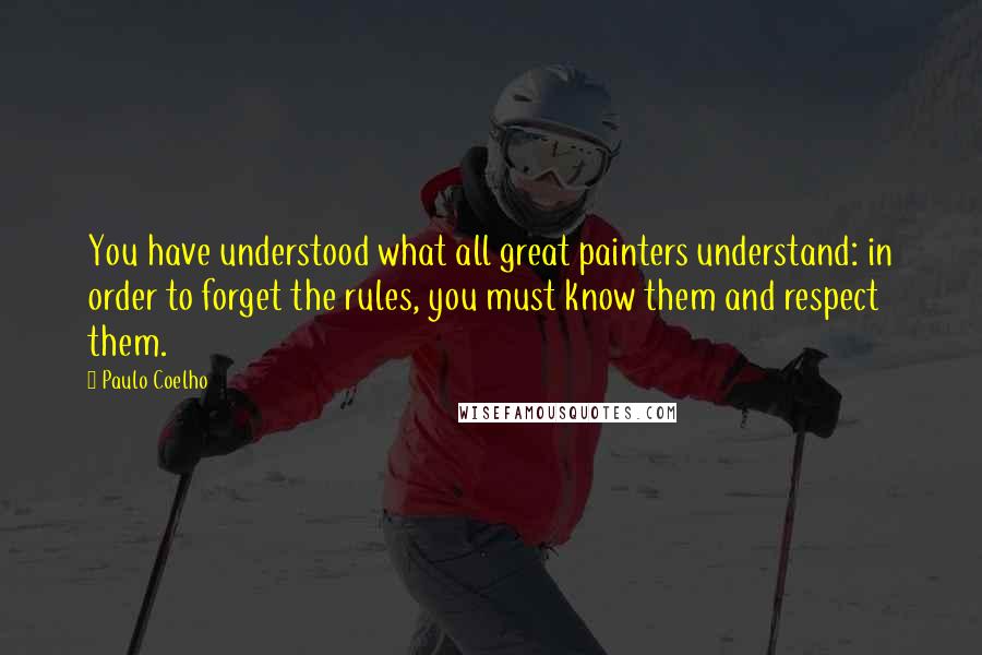 Paulo Coelho Quotes: You have understood what all great painters understand: in order to forget the rules, you must know them and respect them.