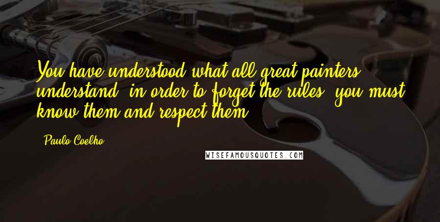 Paulo Coelho Quotes: You have understood what all great painters understand: in order to forget the rules, you must know them and respect them.