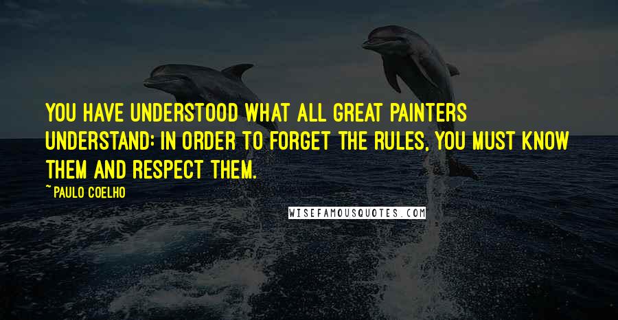 Paulo Coelho Quotes: You have understood what all great painters understand: in order to forget the rules, you must know them and respect them.