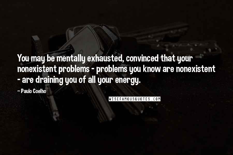 Paulo Coelho Quotes: You may be mentally exhausted, convinced that your nonexistent problems - problems you know are nonexistent - are draining you of all your energy.