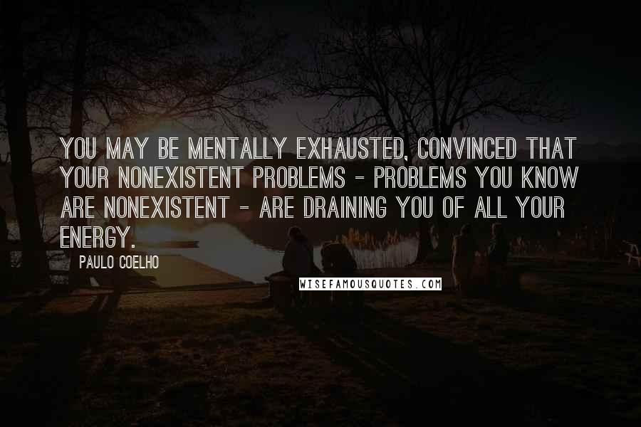 Paulo Coelho Quotes: You may be mentally exhausted, convinced that your nonexistent problems - problems you know are nonexistent - are draining you of all your energy.