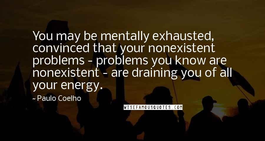 Paulo Coelho Quotes: You may be mentally exhausted, convinced that your nonexistent problems - problems you know are nonexistent - are draining you of all your energy.