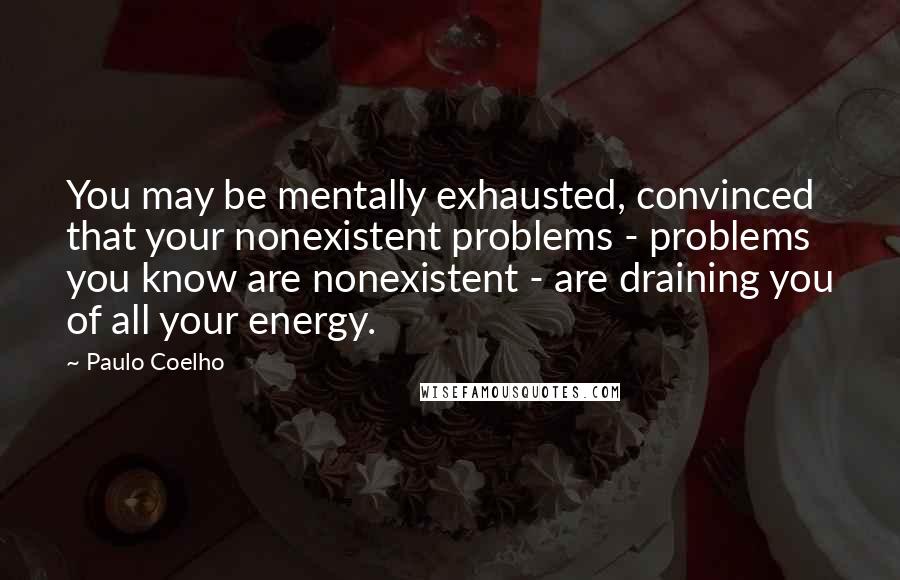 Paulo Coelho Quotes: You may be mentally exhausted, convinced that your nonexistent problems - problems you know are nonexistent - are draining you of all your energy.