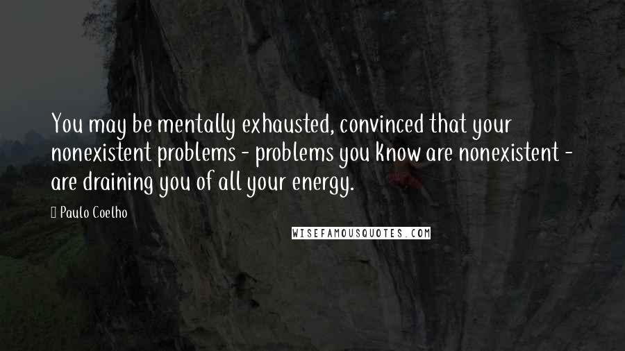 Paulo Coelho Quotes: You may be mentally exhausted, convinced that your nonexistent problems - problems you know are nonexistent - are draining you of all your energy.