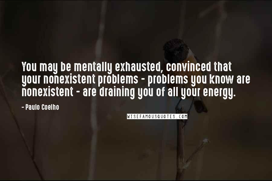 Paulo Coelho Quotes: You may be mentally exhausted, convinced that your nonexistent problems - problems you know are nonexistent - are draining you of all your energy.