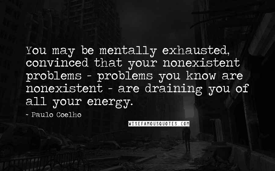 Paulo Coelho Quotes: You may be mentally exhausted, convinced that your nonexistent problems - problems you know are nonexistent - are draining you of all your energy.