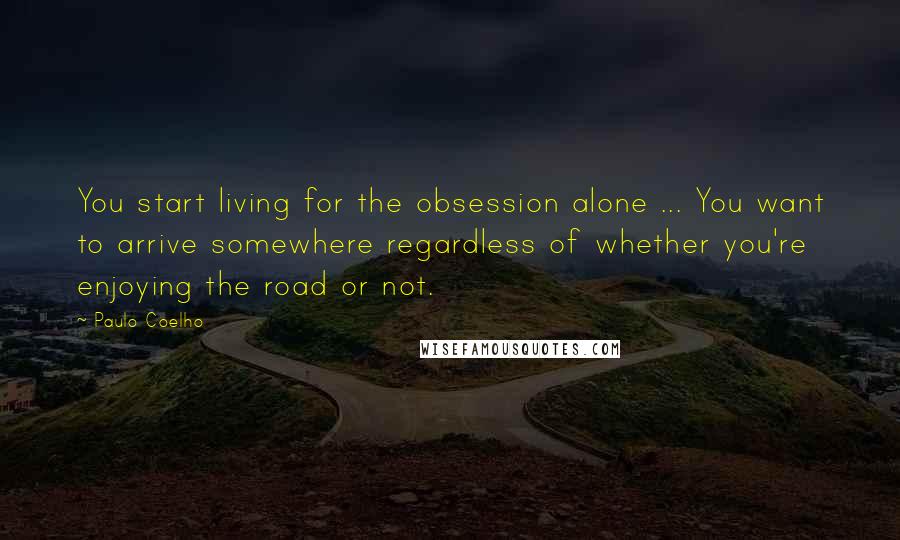 Paulo Coelho Quotes: You start living for the obsession alone ... You want to arrive somewhere regardless of whether you're enjoying the road or not.