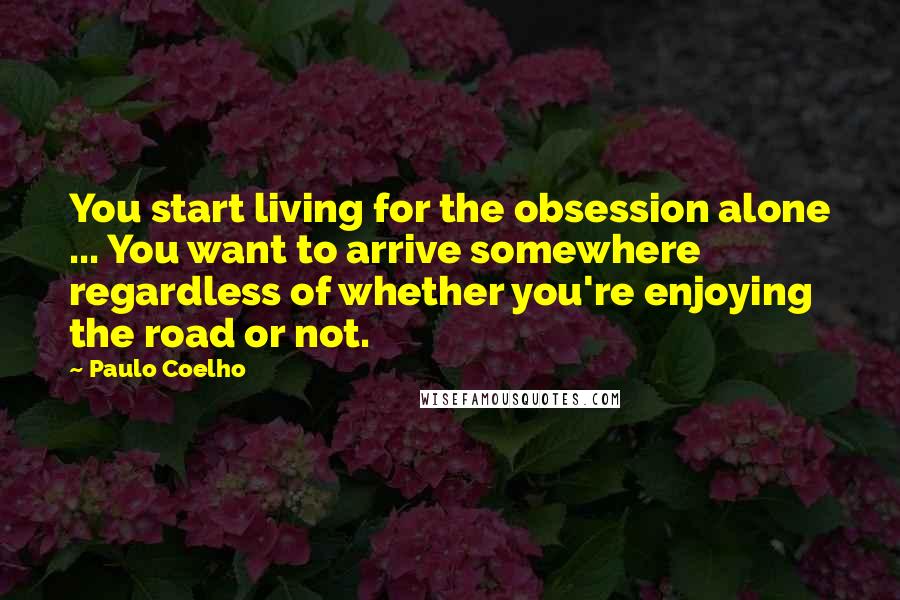Paulo Coelho Quotes: You start living for the obsession alone ... You want to arrive somewhere regardless of whether you're enjoying the road or not.
