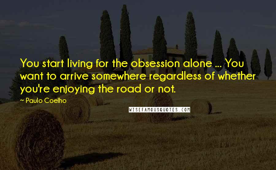 Paulo Coelho Quotes: You start living for the obsession alone ... You want to arrive somewhere regardless of whether you're enjoying the road or not.