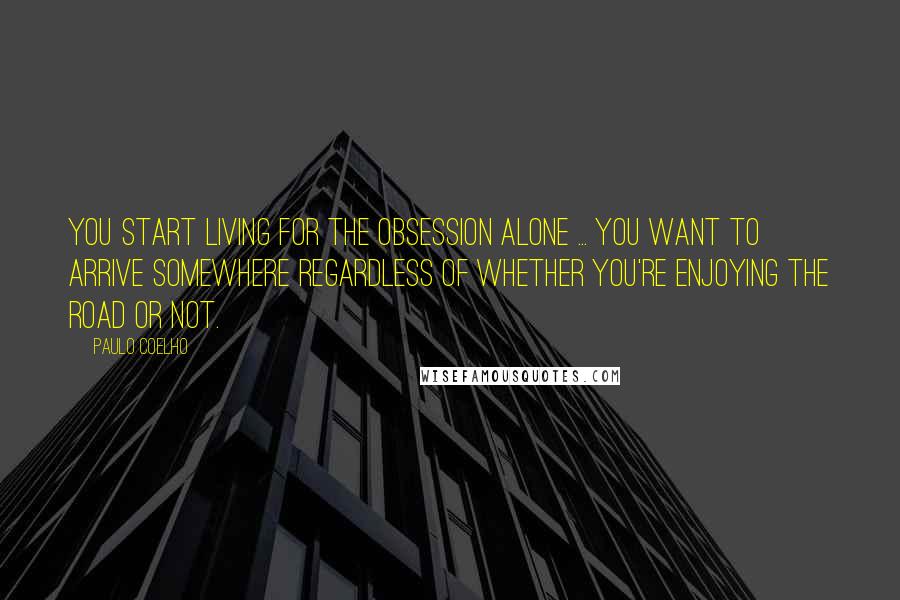 Paulo Coelho Quotes: You start living for the obsession alone ... You want to arrive somewhere regardless of whether you're enjoying the road or not.