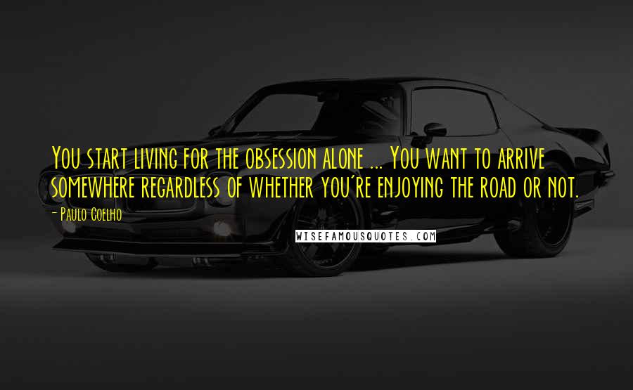 Paulo Coelho Quotes: You start living for the obsession alone ... You want to arrive somewhere regardless of whether you're enjoying the road or not.