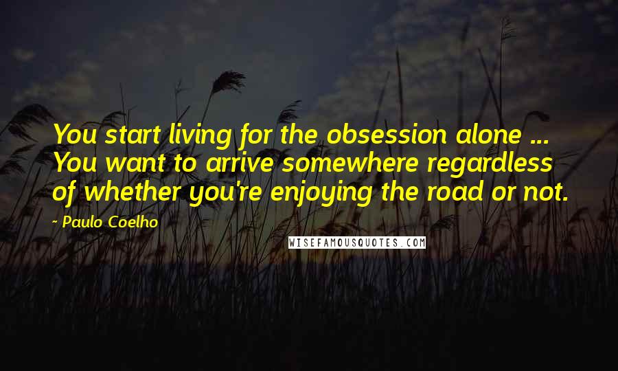 Paulo Coelho Quotes: You start living for the obsession alone ... You want to arrive somewhere regardless of whether you're enjoying the road or not.
