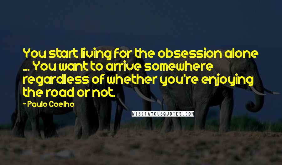 Paulo Coelho Quotes: You start living for the obsession alone ... You want to arrive somewhere regardless of whether you're enjoying the road or not.