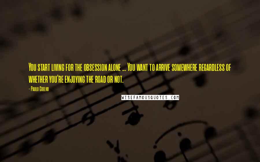 Paulo Coelho Quotes: You start living for the obsession alone ... You want to arrive somewhere regardless of whether you're enjoying the road or not.