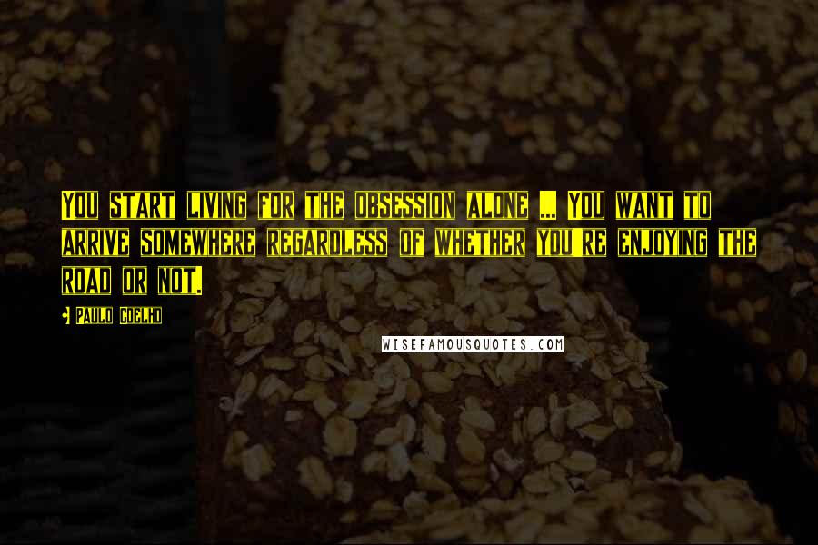Paulo Coelho Quotes: You start living for the obsession alone ... You want to arrive somewhere regardless of whether you're enjoying the road or not.