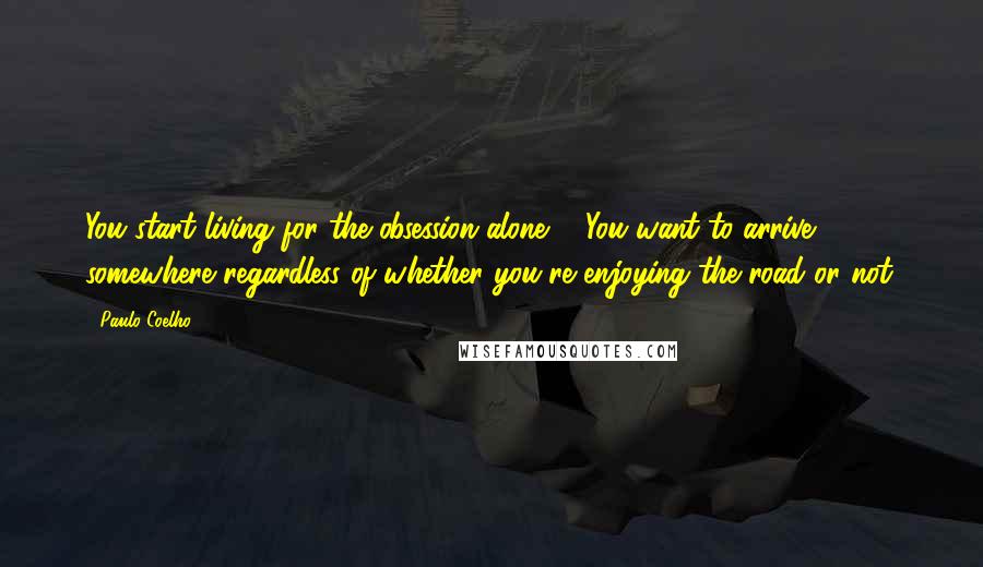 Paulo Coelho Quotes: You start living for the obsession alone ... You want to arrive somewhere regardless of whether you're enjoying the road or not.
